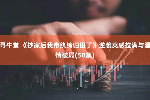 寻牛堂 《抄家后我带纨绔归田了》逆袭爽感拉满与温情破局(50集)