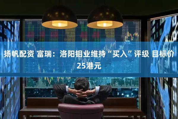 扬帆配资 富瑞：洛阳钼业维持“买入”评级 目标价25港元